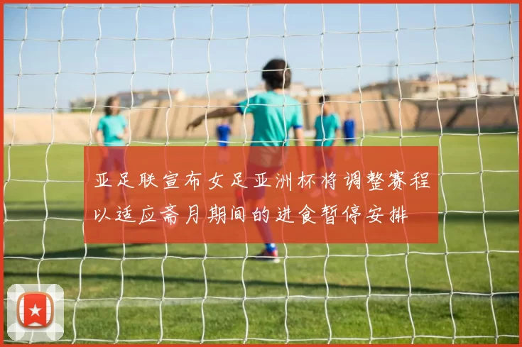 亚足联宣布女足亚洲杯将调整赛程以适应斋月期间的进食暂停安排