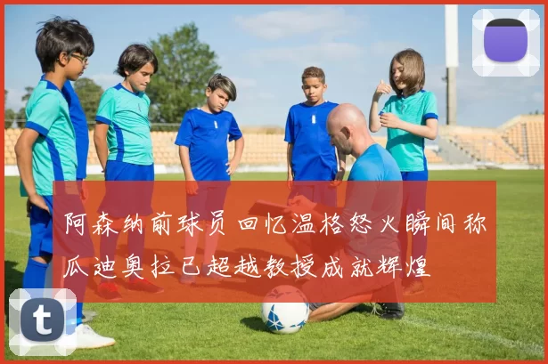 阿森纳前球员回忆温格怒火瞬间称瓜迪奥拉已超越教授成就辉煌