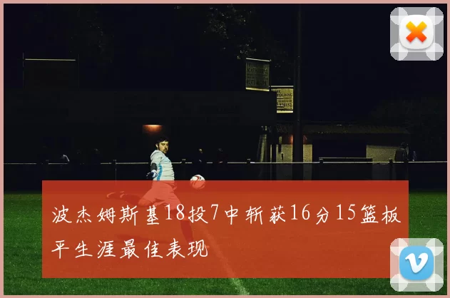 波杰姆斯基18投7中斩获16分15篮板平生涯最佳表现
