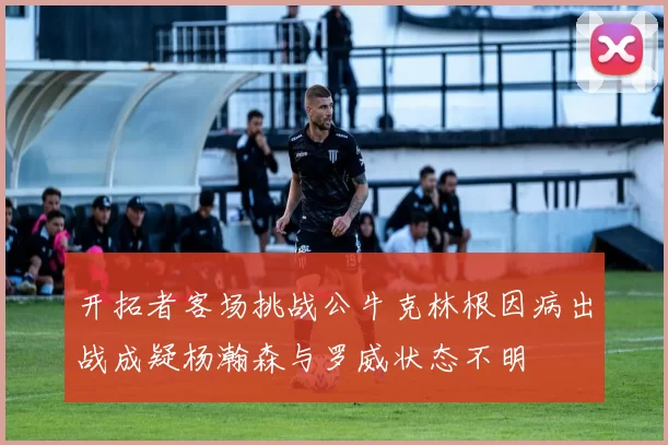开拓者客场挑战公牛克林根因病出战成疑杨瀚森与罗威状态不明