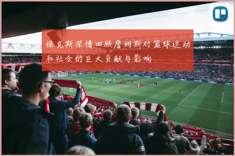 福克斯深情回顾詹姆斯对篮球运动和社会的巨大贡献与影响