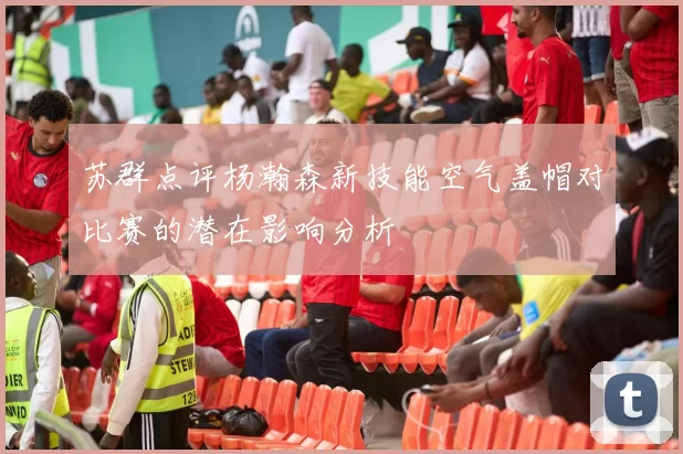 苏群点评杨瀚森新技能空气盖帽对比赛的潜在影响分析