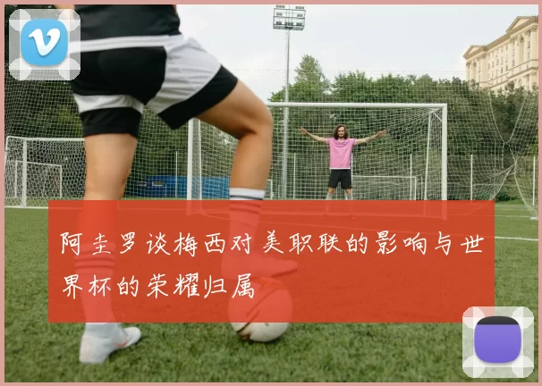 阿圭罗谈梅西对美职联的影响与世界杯的荣耀归属