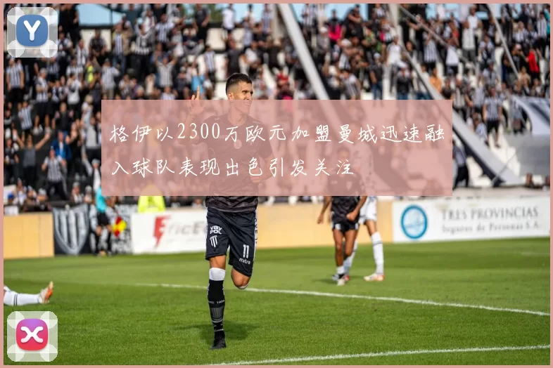 格伊以2300万欧元加盟曼城迅速融入球队表现出色引发关注