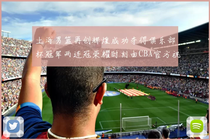 上海男篮再创辉煌成功夺得俱乐部杯冠军两连冠荣耀时刻由CBA官方祝贺