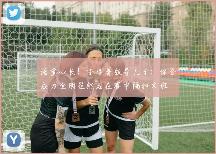 语重心长！字母哥教导儿子：你会成为全明星然后在赛中隔扣文班