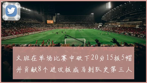 文班在单场比赛中砍下20分15板5帽并贡献8个进攻板成马刺队史第三人追平邓肯伟业