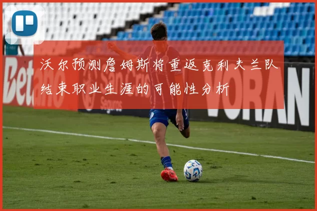 沃尔预测詹姆斯将重返克利夫兰队结束职业生涯的可能性分析