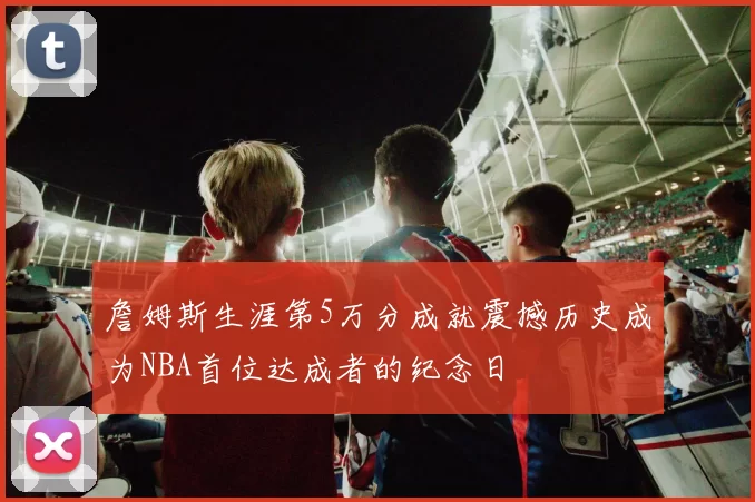 詹姆斯生涯第5万分成就震撼历史成为NBA首位达成者的纪念日