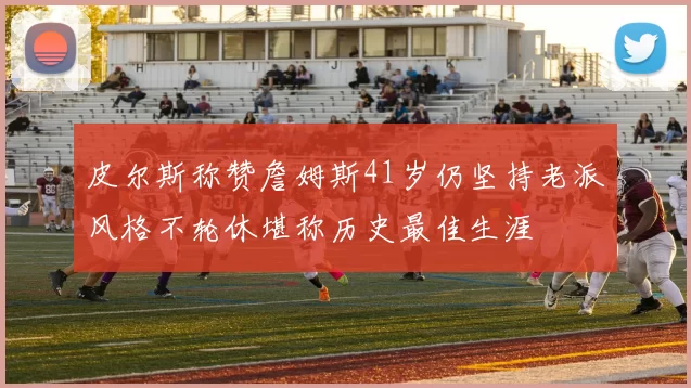 皮尔斯称赞詹姆斯41岁仍坚持老派风格不轮休堪称历史最佳生涯