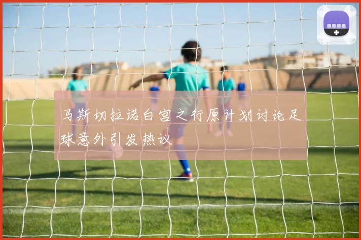 马斯切拉诺白宫之行原计划讨论足球意外引发热议