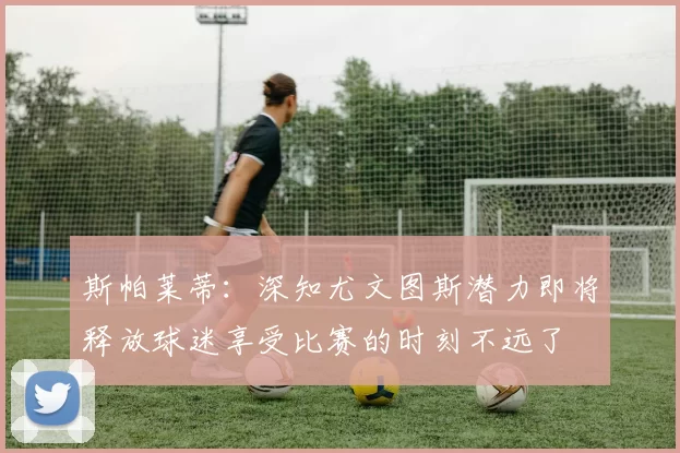 斯帕莱蒂：深知尤文图斯潜力即将释放球迷享受比赛的时刻不远了