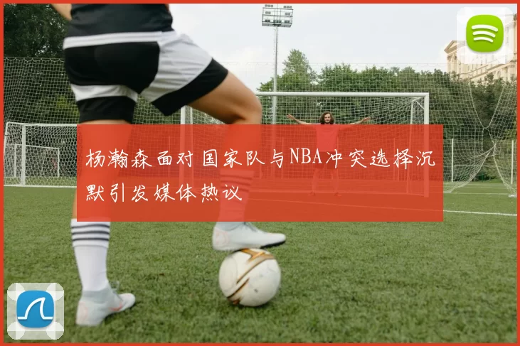 杨瀚森面对国家队与NBA冲突选择沉默引发媒体热议