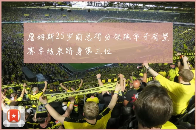 詹姆斯25岁前总得分领跑华子有望赛季结束跻身第三位