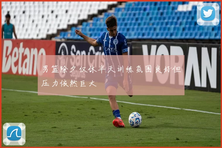 男篮除夕仅休半天训练氛围良好但压力依然巨大