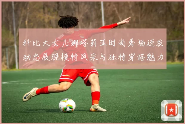 科比大女儿娜塔莉亚时尚秀场连发动态展现模特风采与独特穿搭魅力