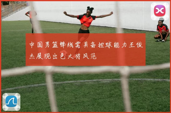 中国男篮锋线需具备控球能力王俊杰展现出色大将风范