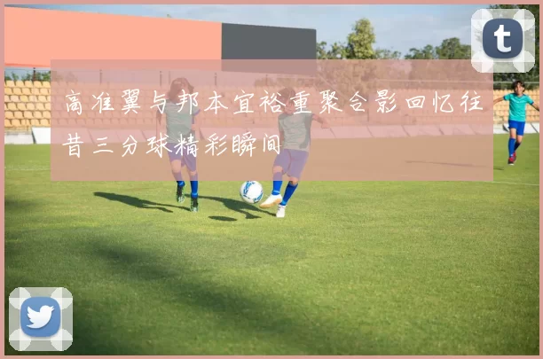 高准翼与邦本宜裕重聚合影回忆往昔三分球精彩瞬间