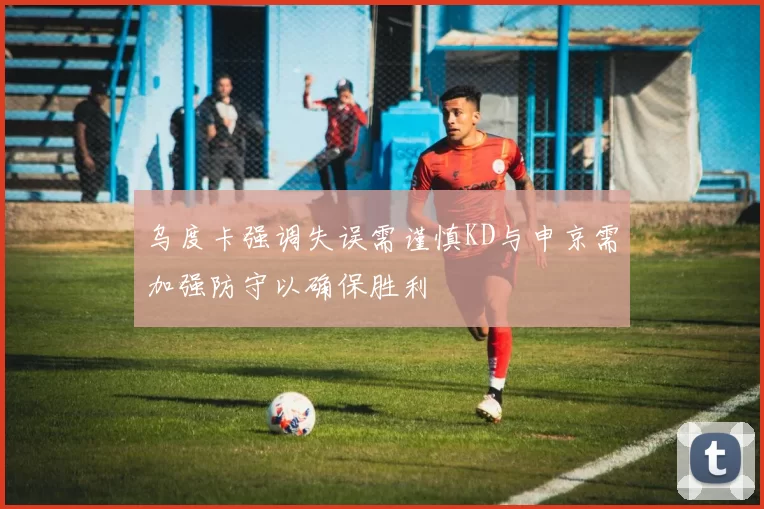 乌度卡强调失误需谨慎KD与申京需加强防守以确保胜利