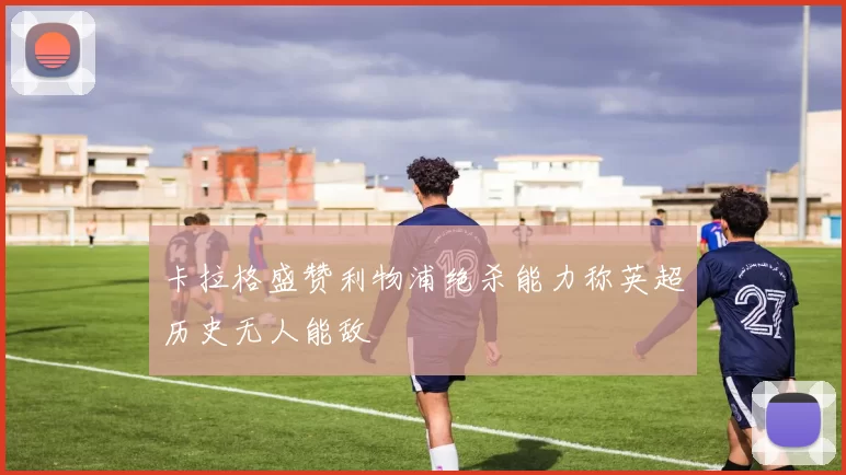 卡拉格盛赞利物浦绝杀能力称英超历史无人能敌