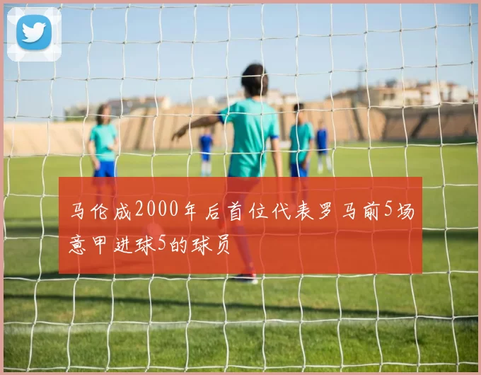 马伦成2000年后首位代表罗马前5场意甲进球5的球员