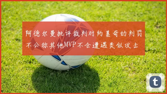 阿德尔曼批评裁判对约基奇的判罚不公称其他MVP不会遭遇类似攻击