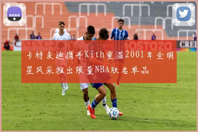 卡特麦迪携手Kith重温2001年全明星风采推出限量NBA联名单品