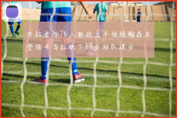 开拓者与76人激战上半场杨瀚森未登场卡马拉砍下17分助队追分