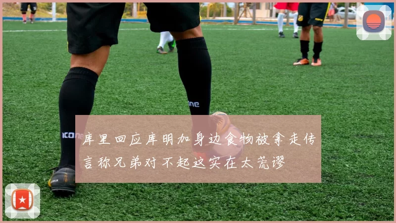库里回应库明加身边食物被拿走传言称兄弟对不起这实在太荒谬